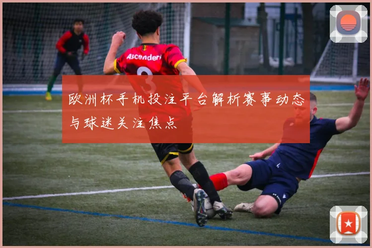 欧洲杯手机投注平台解析赛事动态与球迷关注焦点