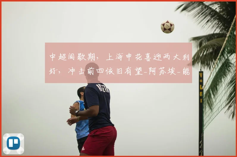 中超间歇期,上海申花喜迎两大利好,冲击前四依旧有望_阿苏埃_能力_赛季