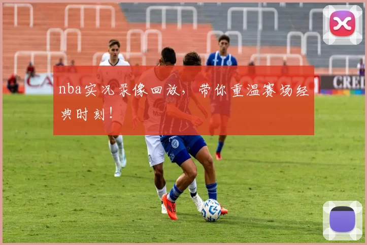 nba实况录像回放，带你重温赛场经典时刻！
