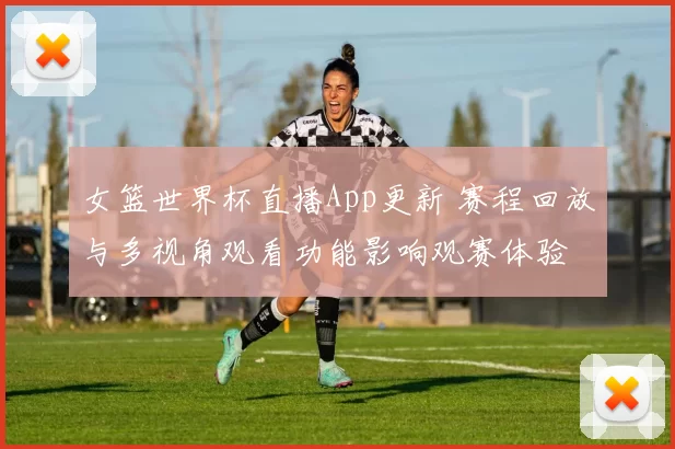 女篮世界杯直播App更新 赛程回放与多视角观看功能影响观赛体验