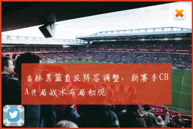 吉林男篮首发阵容调整，新赛季CBA开局战术布局初现