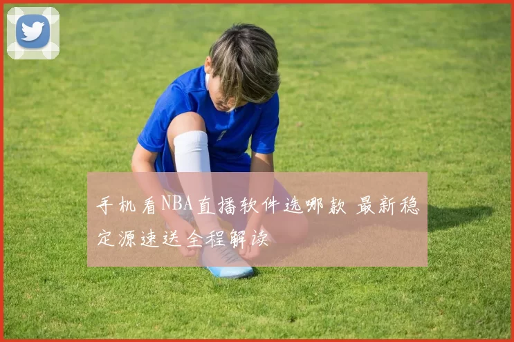 手机看NBA直播软件选哪款 最新稳定源速送全程解读