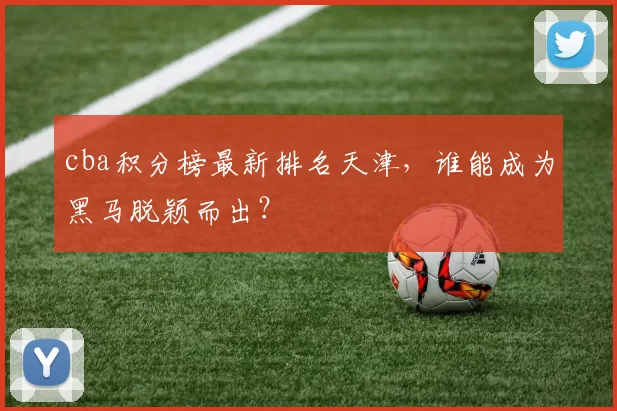 cba积分榜最新排名天津,谁能成为黑马脱颖而出?