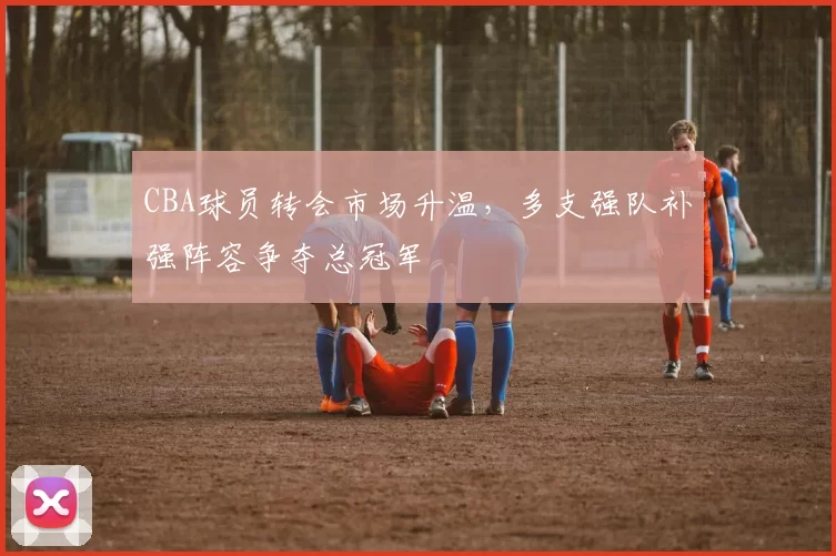 CBA球员转会市场升温，多支强队补强阵容争夺总冠军