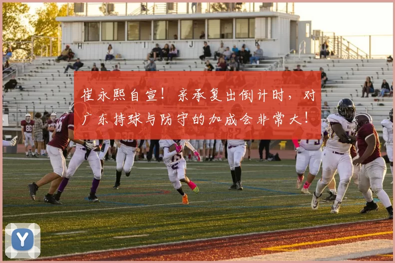 崔永熙自宣！亲承复出倒计时，对广东持球与防守的加成会非常大！_调整_球员_差不多