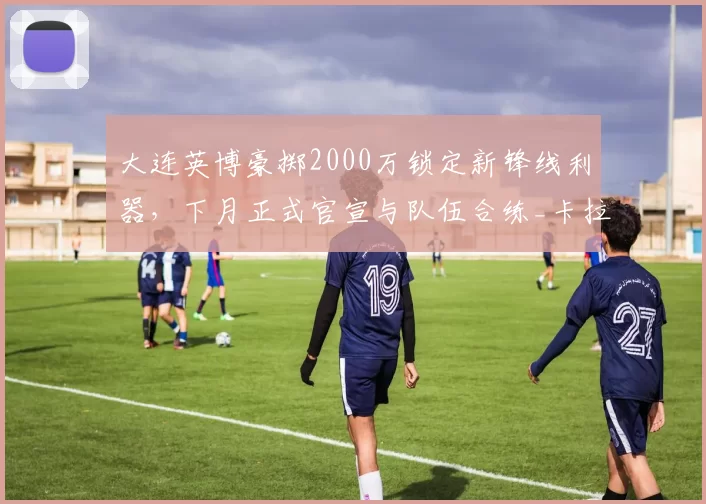 大连英博豪掷2000万锁定新锋线利器，下月正式官宣与队伍合练_卡拉斯科_卡皮_欧冠
