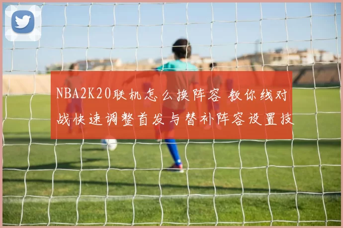 NBA2K20联机怎么换阵容 教你线对战快速调整首发与替补阵容设置技巧