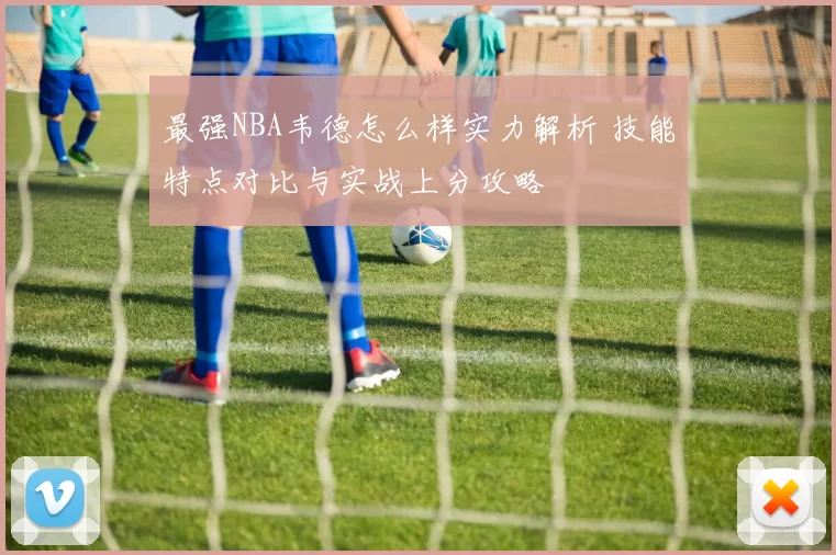 最强NBA韦德怎么样实力解析 技能特点对比与实战上分攻略