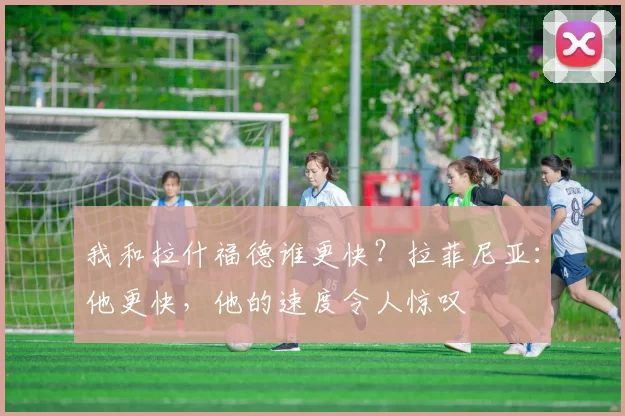 我和拉什福德谁更快？拉菲尼亚：他更快，他的速度令人惊叹