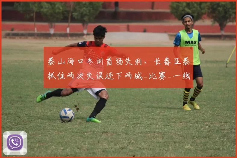 泰山海口冬训首场失利,长春亚泰抓住两次失误连下两城_比赛_一线_状态