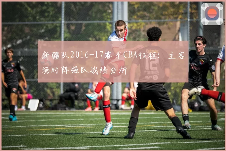 新疆队2016-17赛季CBA征程：主客场对阵强队战绩分析