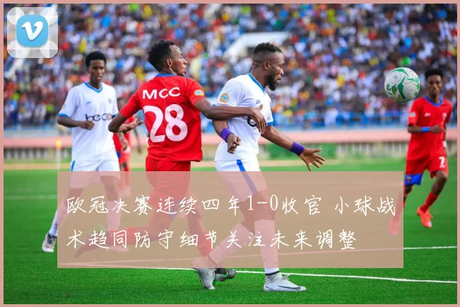 欧冠决赛连续四年1-0收官 小球战术趋同防守细节关注未来调整