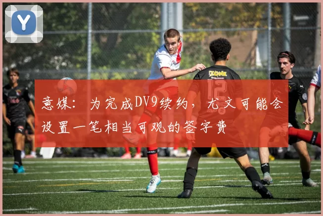 意媒：为完成DV9续约，尤文可能会设置一笔相当可观的签字费