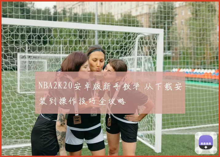 NBA2K20安卓版新手教学 从下载安装到操作技巧全攻略