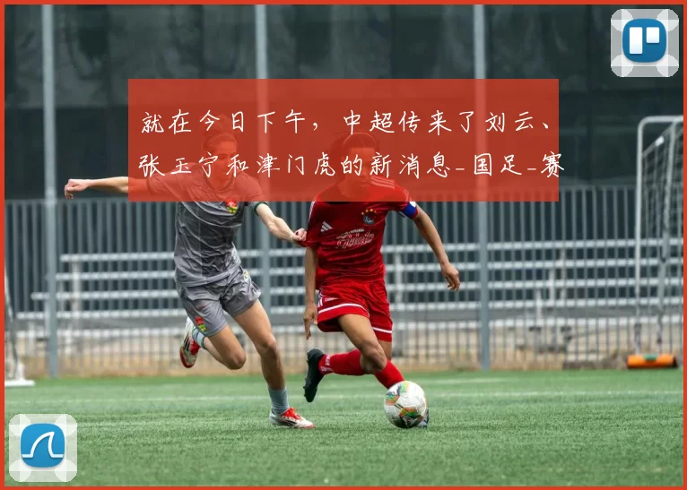 就在今日下午，中超传来了刘云、张玉宁和津门虎的新消息_国足_赛季_球迷