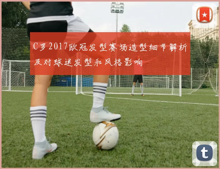 C罗2017欧冠发型赛场造型细节解析及对球迷发型和风格影响