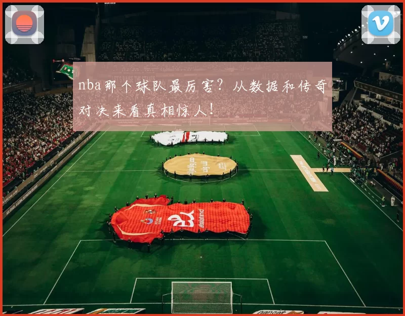 nba那个球队最厉害？从数据和传奇对决来看真相惊人！