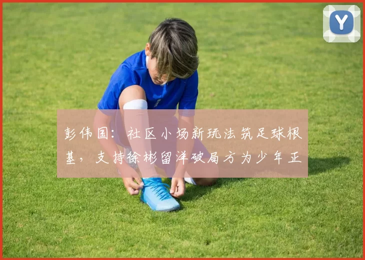 彭伟国：社区小场新玩法筑足球根基，支持徐彬留洋破局方为少年正道