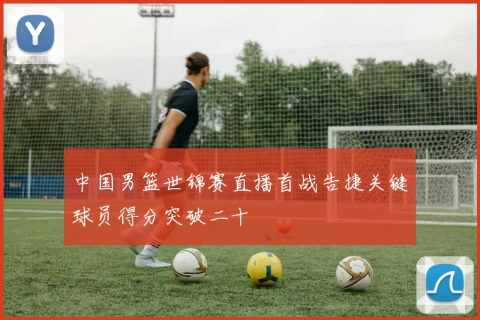 中国男篮世锦赛直播首战告捷关键球员得分突破二十