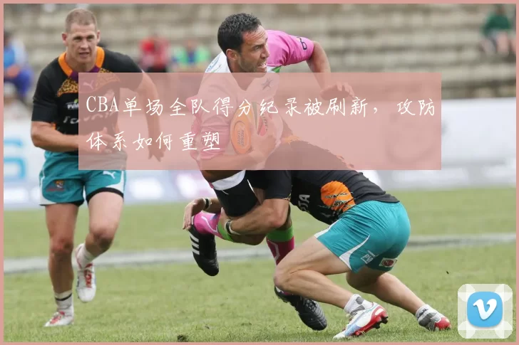 CBA单场全队得分纪录被刷新,攻防体系如何重塑