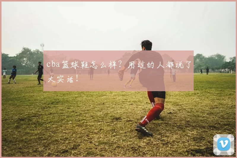 cba篮球鞋怎么样?用过的人都说了大实话!