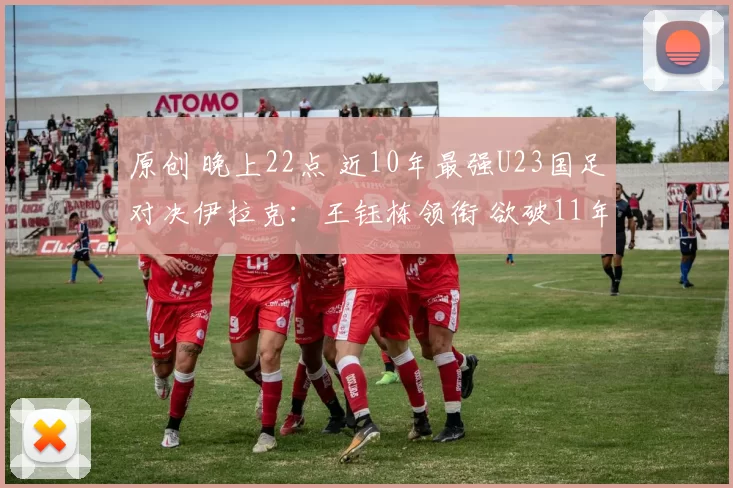 原创 晚上22点 近10年最强U23国足对决伊拉克：王钰栋领衔 欲破11年魔咒