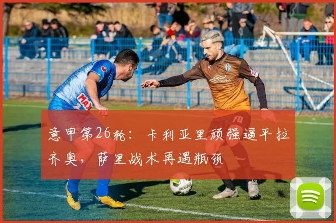 意甲第26轮:卡利亚里顽强逼平拉齐奥,萨里战术再遇瓶颈