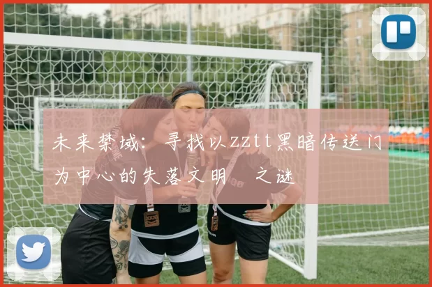 未来禁域：寻找以zztt黑暗传送门为中心的失落文明之谜