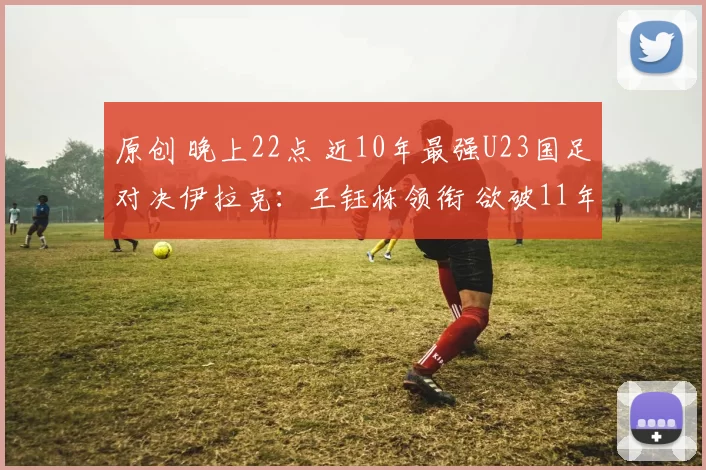 原创 晚上22点 近10年最强U23国足对决伊拉克:王钰栋领衔 欲破11年魔咒