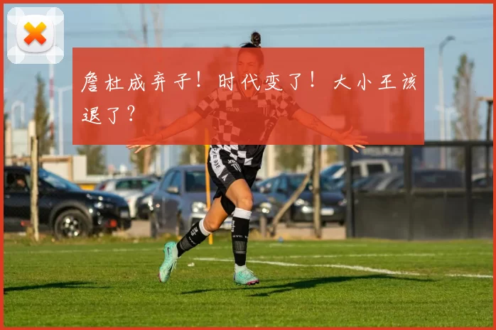 詹杜成弃子!时代变了!大小王该退了?