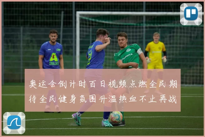 奥运会倒计时百日视频点燃全民期待全民健身氛围升温热血不止再战精神